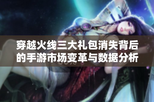 穿越火线三大礼包消失背后的手游市场变革与数据分析