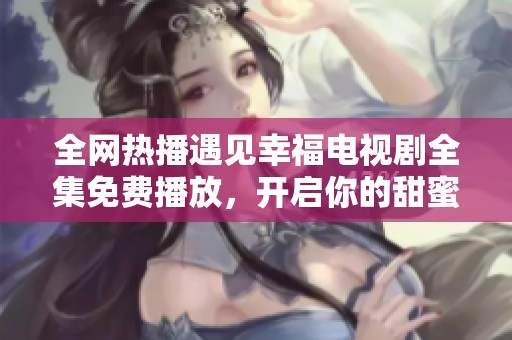 全网热播遇见幸福电视剧全集免费播放，开启你的甜蜜之旅