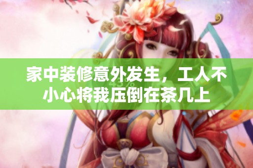 家中装修意外发生，工人不小心将我压倒在茶几上