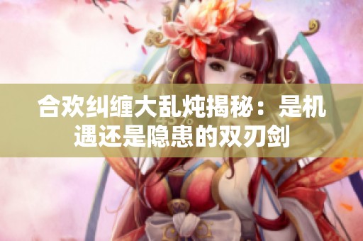 合欢纠缠大乱炖揭秘：是机遇还是隐患的双刃剑