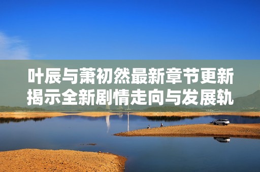 叶辰与萧初然最新章节更新揭示全新剧情走向与发展轨迹
