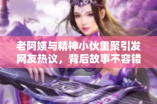 老阿姨与精神小伙重聚引发网友热议，背后故事不容错过