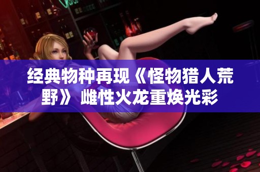经典物种再现《怪物猎人荒野》 雌性火龙重焕光彩