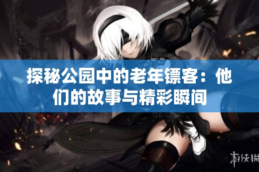 探秘公园中的老年镖客：他们的故事与精彩瞬间