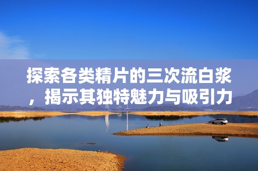 探索各类精片的三次流白浆，揭示其独特魅力与吸引力