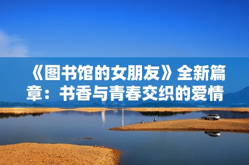 《图书馆的女朋友》全新篇章：书香与青春交织的爱情故事终章