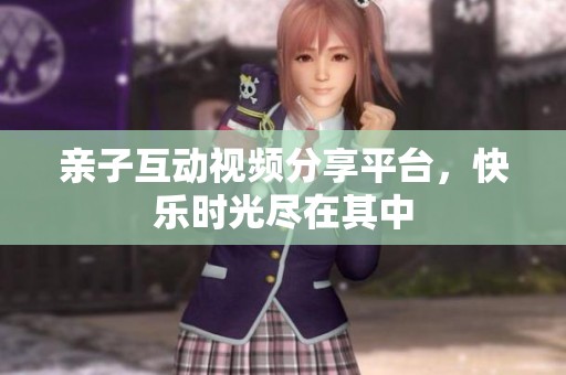 亲子互动视频分享平台，快乐时光尽在其中