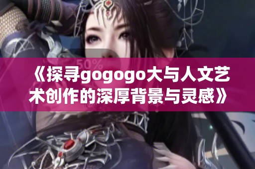 《探寻gogogo大与人文艺术创作的深厚背景与灵感》