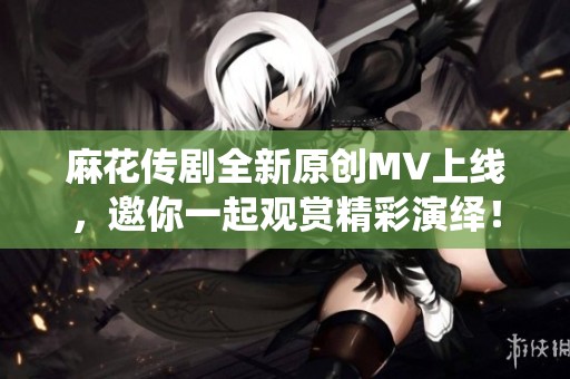 麻花传剧全新原创MV上线，邀你一起观赏精彩演绎！