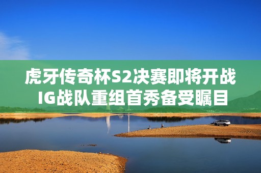 虎牙传奇杯S2决赛即将开战 IG战队重组首秀备受瞩目