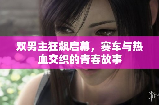 双男主狂飙启幕，赛车与热血交织的青春故事