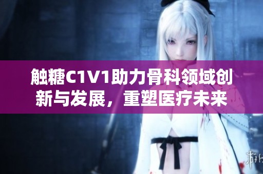 触糖C1V1助力骨科领域创新与发展，重塑医疗未来