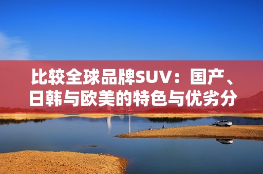 比较全球品牌SUV：国产、日韩与欧美的特色与优劣分析