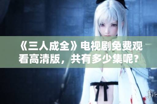 《三人成全》电视剧免费观看高清版，共有多少集呢？