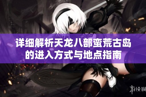 详细解析天龙八部蛮荒古岛的进入方式与地点指南
