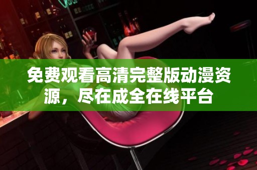 免费观看高清完整版动漫资源，尽在成全在线平台