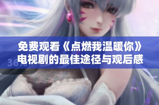免费观看《点燃我温暖你》电视剧的最佳途径与观后感分享