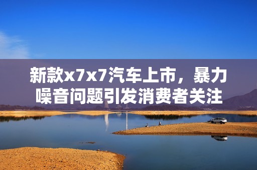 新款x7x7汽车上市，暴力噪音问题引发消费者关注