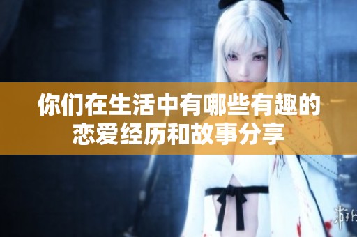 你们在生活中有哪些有趣的恋爱经历和故事分享