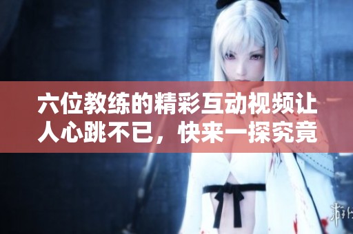 六位教练的精彩互动视频让人心跳不已，快来一探究竟！