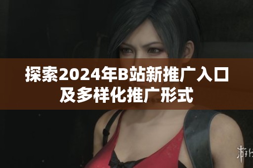 探索2024年B站新推广入口及多样化推广形式