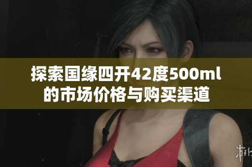 探索国缘四开42度500ml的市场价格与购买渠道