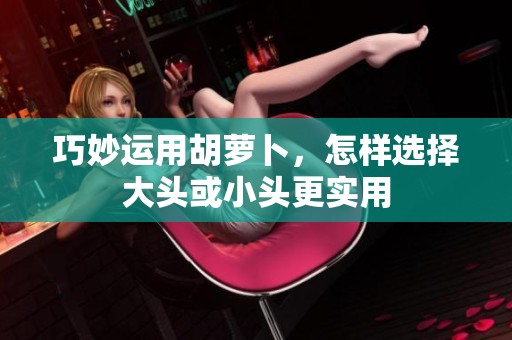 巧妙运用胡萝卜，怎样选择大头或小头更实用