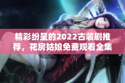 精彩纷呈的2022古装剧推荐，花房姑娘免费观看全集