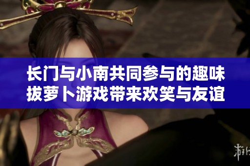 长门与小南共同参与的趣味拔萝卜游戏带来欢笑与友谊