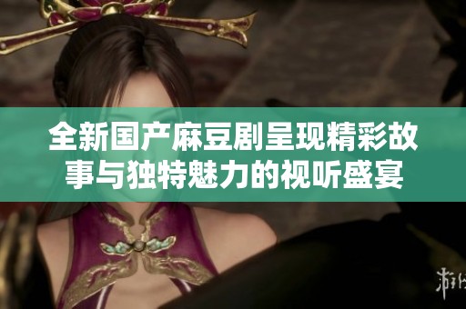 全新国产麻豆剧呈现精彩故事与独特魅力的视听盛宴