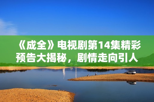 《成全》电视剧第14集精彩预告大揭秘，剧情走向引人期待