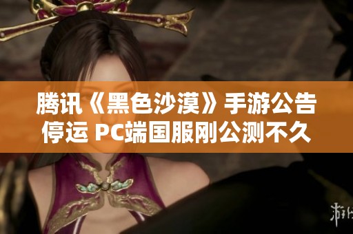 腾讯《黑色沙漠》手游公告停运 PC端国服刚公测不久
