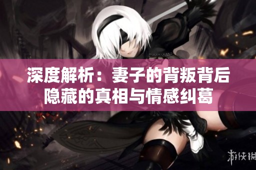 深度解析：妻子的背叛背后隐藏的真相与情感纠葛