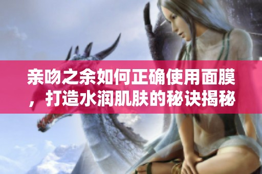 亲吻之余如何正确使用面膜，打造水润肌肤的秘诀揭秘