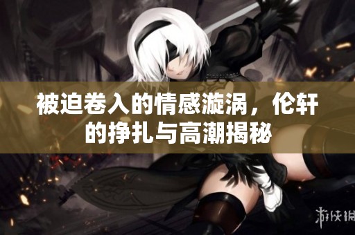 被迫卷入的情感漩涡，伦轩的挣扎与高潮揭秘