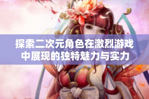 探索二次元角色在激烈游戏中展现的独特魅力与实力