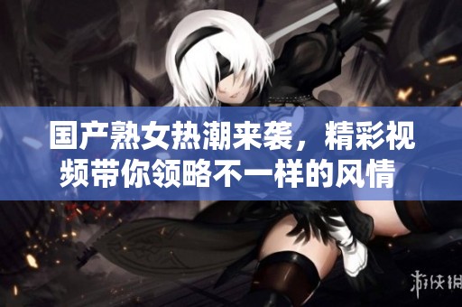 国产熟女热潮来袭，精彩视频带你领略不一样的风情 