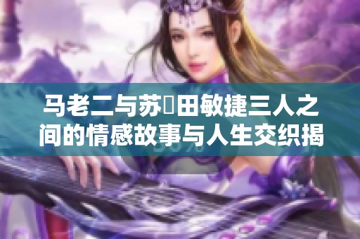 马老二与苏玥田敏捷三人之间的情感故事与人生交织揭秘