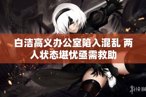 白洁高义办公室陷入混乱 两人状态堪忧亟需救助