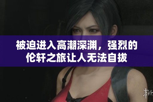 被迫进入高潮深渊，强烈的伦轩之旅让人无法自拔