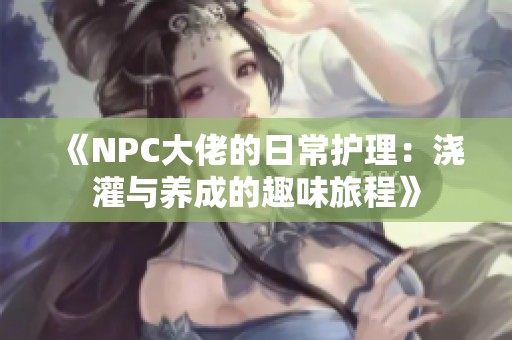 《NPC大佬的日常护理：浇灌与养成的趣味旅程》