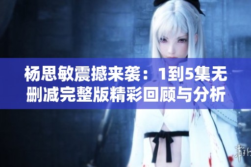 杨思敏震撼来袭：1到5集无删减完整版精彩回顾与分析