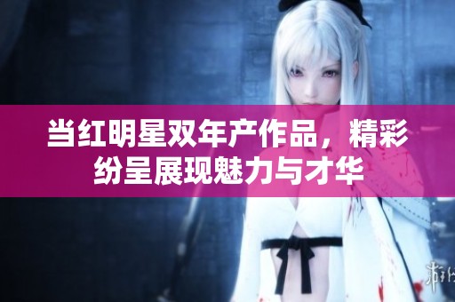 当红明星双年产作品，精彩纷呈展现魅力与才华