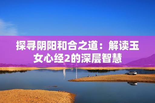 探寻阴阳和合之道：解读玉女心经2的深层智慧
