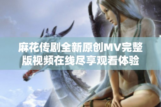麻花传剧全新原创MV完整版视频在线尽享观看体验