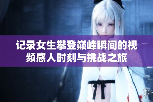 记录女生攀登巅峰瞬间的视频感人时刻与挑战之旅