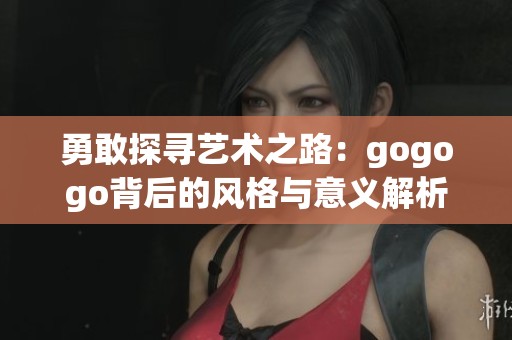 勇敢探寻艺术之路：gogogo背后的风格与意义解析