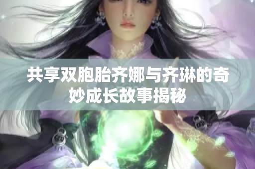 共享双胞胎齐娜与齐琳的奇妙成长故事揭秘
