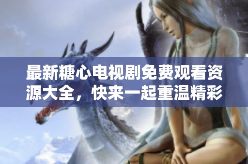 最新糖心电视剧免费观看资源大全，快来一起重温精彩剧情吧