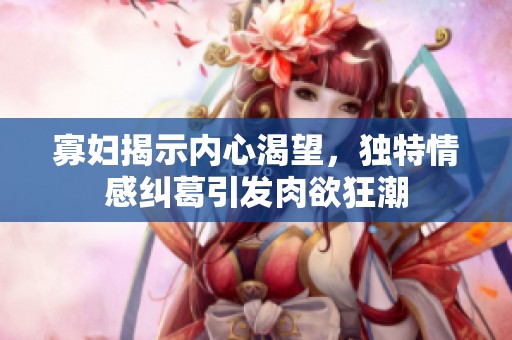 寡妇揭示内心渴望，独特情感纠葛引发肉欲狂潮